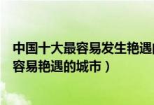 中国十大最容易发生艳遇的地方（中国十大艳遇之都盘点最容易艳遇的城市）
