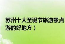 苏州十大圣诞节旅游景点（苏州圣诞去哪里玩好苏州圣诞旅游的好地方）