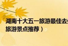湖南十大五一旅游最佳去处（湖南五一去哪里玩合适劳动节旅游景点推荐）