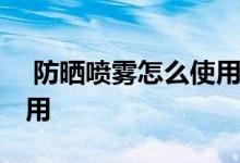  防晒喷雾怎么使用效果最好 防晒喷雾怎么使用 