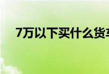 7万以下买什么货车 7万以下买什么车好