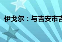 伊戈尔：与吉安市吉州区政府签署投资合同