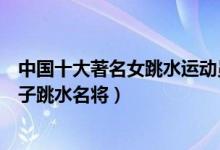 中国十大著名女跳水运动员（中国女子跳水世界冠军中国女子跳水名将）