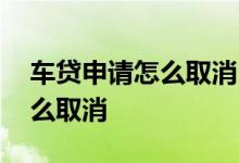 车贷申请怎么取消 车贷申请成功不想要了怎么取消