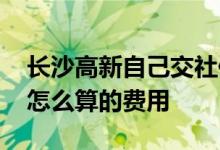 长沙高新自己交社保要多少钱 长沙高新社保怎么算的费用 