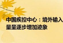 中国疾控中心：境外输入病例中发现BA.4和BA.5感染者数量呈逐步增加迹象