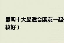 昆明十大最适合朋友一起去的景点（昆明朋友游玩去哪里比较好）