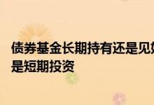 债券基金长期持有还是见好就收 债券型基金适合长期投资还是短期投资