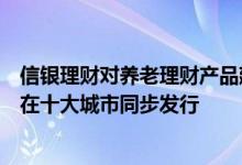 信银理财对养老理财产品建立专项管理机制首批试点产品拟在十大城市同步发行