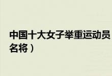 中国十大女子举重运动员（中国女子举重冠军排名女子举重名将）