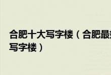 合肥十大写字楼（合肥最好的写字楼排名合肥市排名前十的写字楼）