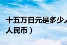 十五万日元是多少人民币（十五万日元是多少人民币）
