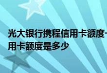 光大银行携程信用卡额度一般多少 请问光大携程联名白金信用卡额度是多少