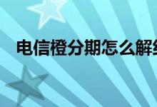 电信橙分期怎么解约 电信橙分期怎么解约