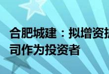 合肥城建：拟增资扩股引入保利发展全资子公司作为投资者