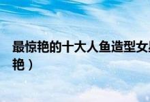 最惊艳的十大人鱼造型女星盘点（十大女星人鱼造型谁最惊艳）