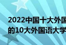 2022中国十大外国语大学排行榜（国内最好的10大外国语大学）