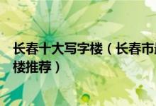 长春十大写字楼（长春市最好的写字楼在哪里长春高端写字楼推荐）