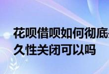 花呗借呗如何彻底关闭 花呗借呗自己申请永久性关闭可以吗