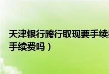 天津银行跨行取现要手续费么（天津银行信用卡跨行取款有手续费吗）