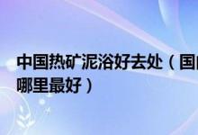 中国热矿泥浴好去处（国内最好的热矿泥浴排名中国泥浆浴哪里最好）