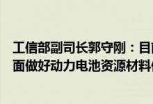 工信部副司长郭守刚：目前锂资源仍处于高位运行将从三方面做好动力电池资源材料保障工作