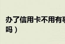 办了信用卡不用有事吗（办了信用卡不用可以吗）