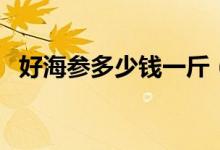 好海参多少钱一斤（来看看最新市场价格）