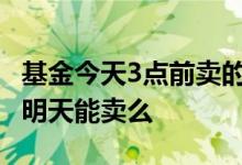 基金今天3点前卖的明天有收益吗 基金今天买明天能卖么