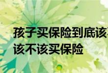 孩子买保险到底该不该急着 孩子的保险到底该不该买保险