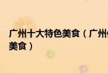 广州十大特色美食（广州传统美食有哪些去广州一定要吃的美食）