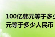 100亿韩元等于多少人民币多少钱（100亿韩元等于多少人民币）