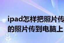 ipad怎样把照片传到电脑里（如何将iPad里的照片传到电脑上）