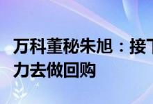 万科董秘朱旭：接下来如果股价满足条件会尽力去做回购