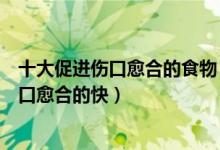 十大促进伤口愈合的食物（有利于伤口愈合的食物吃什么伤口愈合的快）