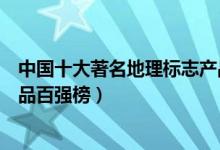 中国十大著名地理标志产品（中国十大特产中国地理标志产品百强榜）