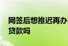 网签后想推迟再办贷款 网签后可以推迟办理贷款吗