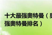 十大最强奥特曼（奥特曼实力排行榜前十名最强奥特曼排名）