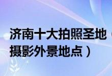 济南十大拍照圣地（济南拍照好看的地方济南摄影外景地点）