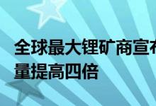 全球最大锂矿商宣布大胆扩产计划：八年锂产量提高四倍