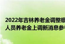 2022年吉林养老金调整细则何时公布 2022年吉林企业退休人员养老金上调新消息参考2021 