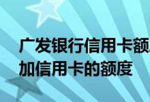 广发银行信用卡额度怎么增加了 怎样才能增加信用卡的额度