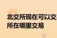 北交所现在可以交易了吗 我已经开通了北交所在哪里交易 