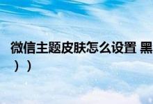 微信主题皮肤怎么设置 黑色（微信主题皮肤怎么设置（图文））