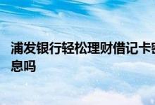 浦发银行轻松理财借记卡密码错误 浦发银行轻松理财卡有利息吗
