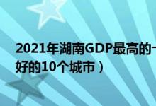 2021年湖南GDP最高的十大城市（湖南省经济发展表现最好的10个城市）