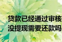 贷款已经通过审核但没提现 贷款审核通过了没提现需要还款吗