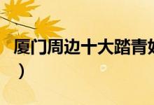 厦门周边十大踏青好去处（一定有你没去过的）