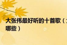 大张伟最好听的十首歌（大张伟歌曲排行榜大张伟的歌曲有哪些）