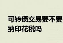 可转债交易要不要印花税 可转债交易需要缴纳印花税吗
